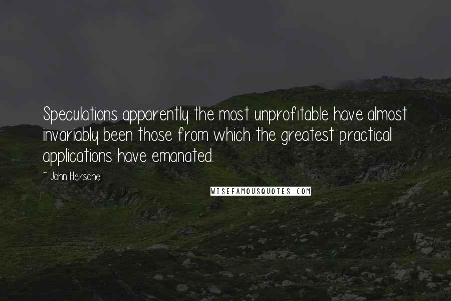 John Herschel Quotes: Speculations apparently the most unprofitable have almost invariably been those from which the greatest practical applications have emanated.