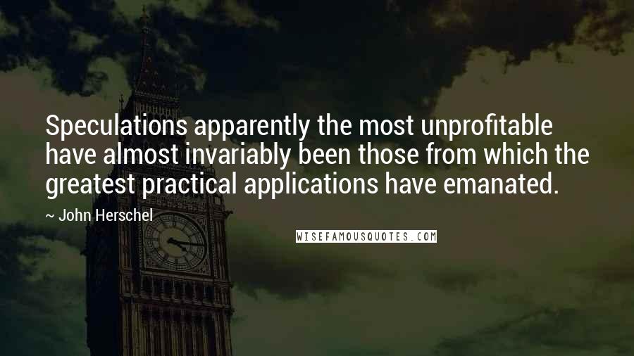 John Herschel Quotes: Speculations apparently the most unprofitable have almost invariably been those from which the greatest practical applications have emanated.