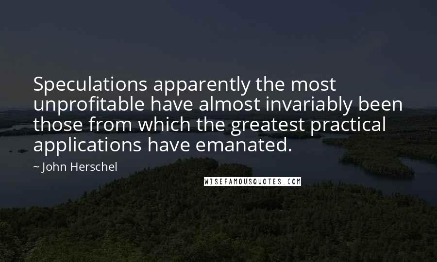 John Herschel Quotes: Speculations apparently the most unprofitable have almost invariably been those from which the greatest practical applications have emanated.