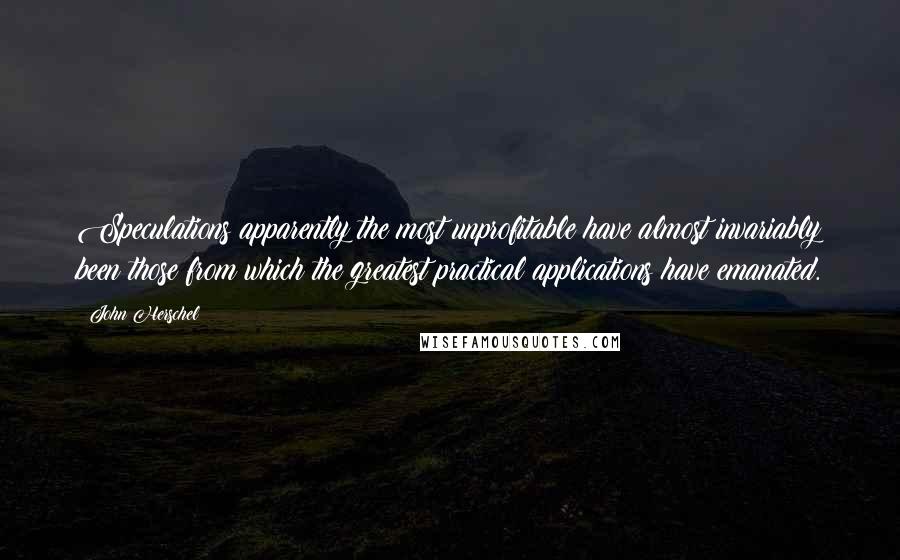 John Herschel Quotes: Speculations apparently the most unprofitable have almost invariably been those from which the greatest practical applications have emanated.