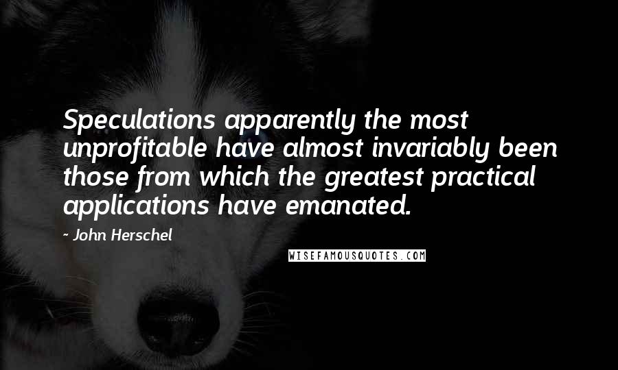 John Herschel Quotes: Speculations apparently the most unprofitable have almost invariably been those from which the greatest practical applications have emanated.