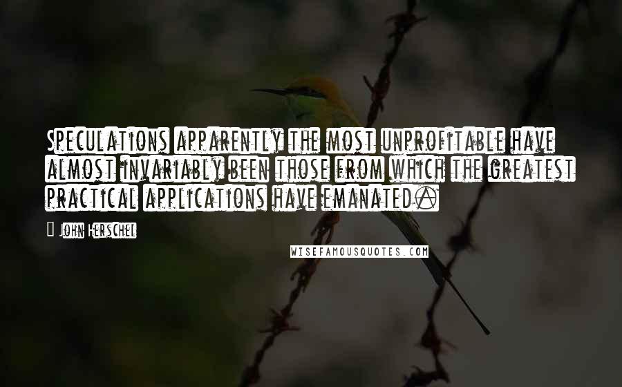 John Herschel Quotes: Speculations apparently the most unprofitable have almost invariably been those from which the greatest practical applications have emanated.