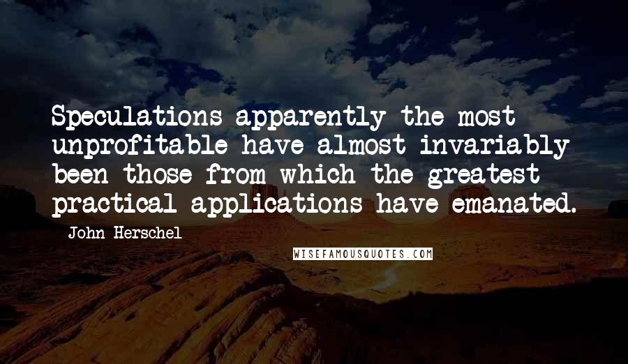 John Herschel Quotes: Speculations apparently the most unprofitable have almost invariably been those from which the greatest practical applications have emanated.