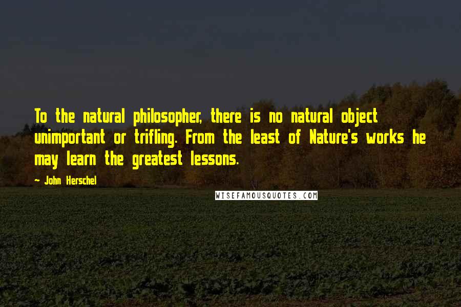 John Herschel Quotes: To the natural philosopher, there is no natural object unimportant or trifling. From the least of Nature's works he may learn the greatest lessons.