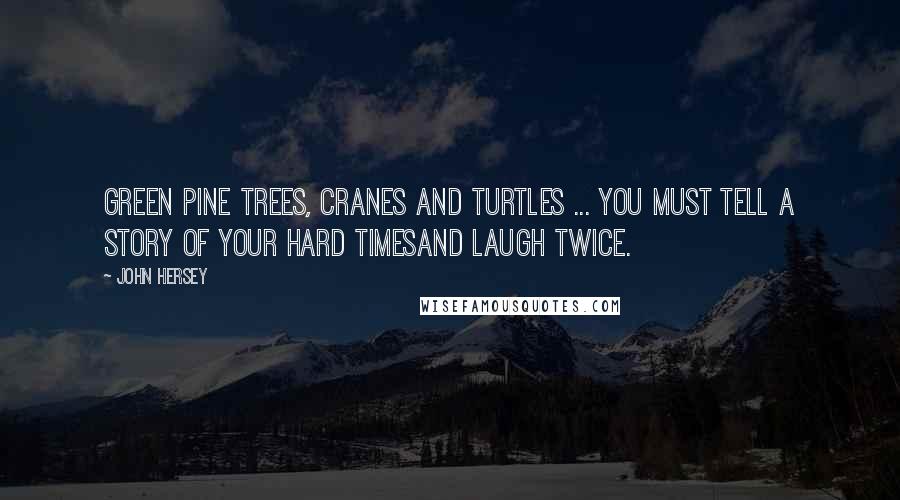 John Hersey Quotes: Green pine trees, cranes and turtles ... You must tell a story of your hard timesAnd laugh twice.