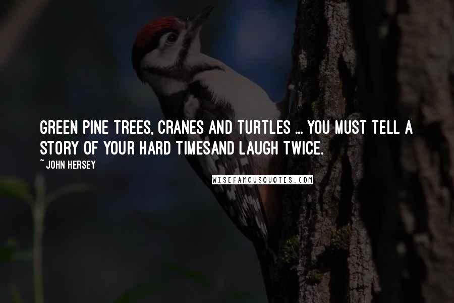 John Hersey Quotes: Green pine trees, cranes and turtles ... You must tell a story of your hard timesAnd laugh twice.