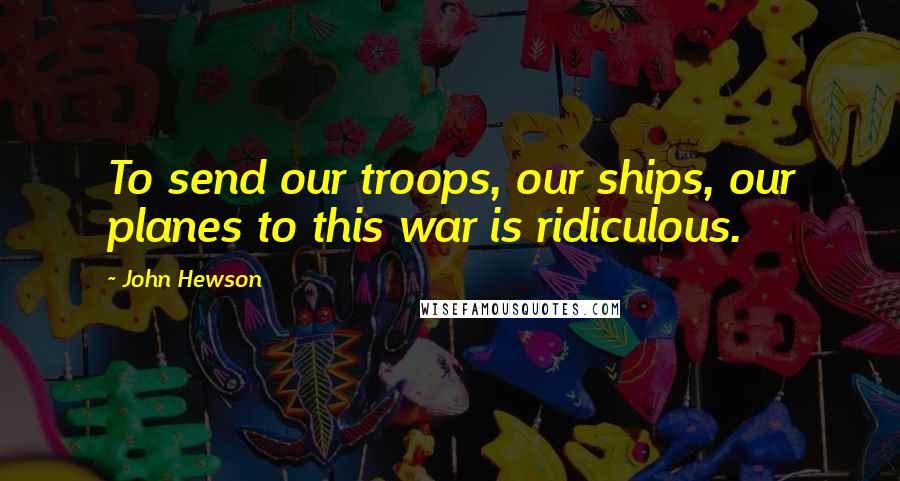 John Hewson Quotes: To send our troops, our ships, our planes to this war is ridiculous.