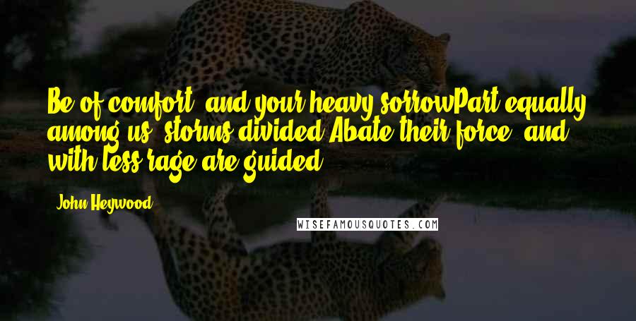 John Heywood Quotes: Be of comfort, and your heavy sorrowPart equally among us; storms divided,Abate their force, and with less rage are guided.
