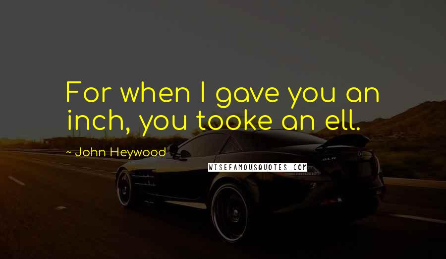John Heywood Quotes: For when I gave you an inch, you tooke an ell.