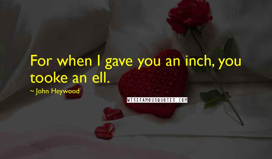 John Heywood Quotes: For when I gave you an inch, you tooke an ell.