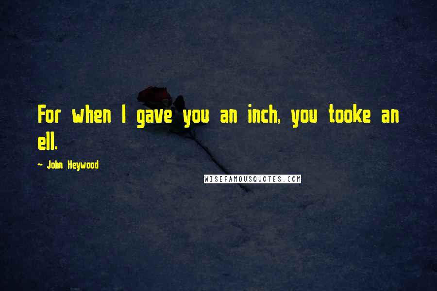 John Heywood Quotes: For when I gave you an inch, you tooke an ell.
