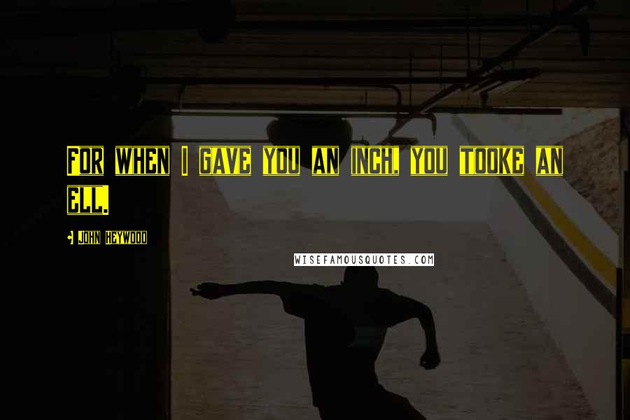 John Heywood Quotes: For when I gave you an inch, you tooke an ell.