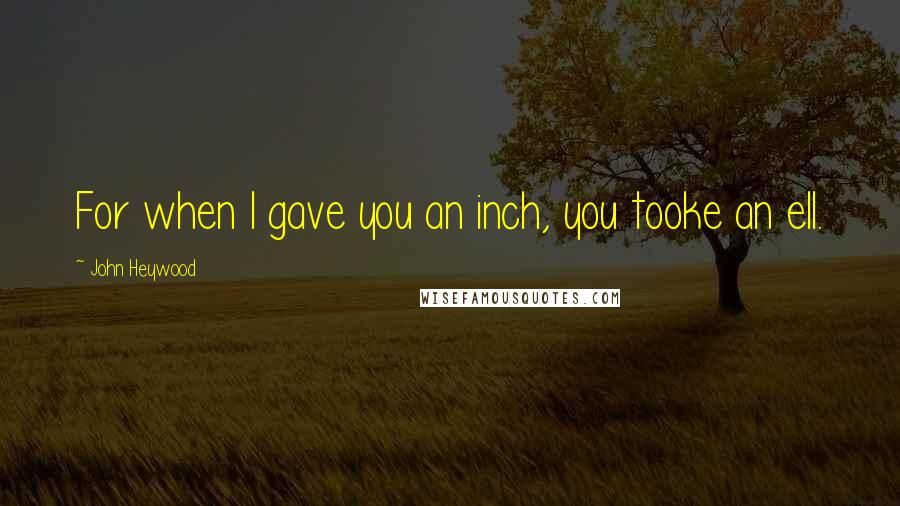 John Heywood Quotes: For when I gave you an inch, you tooke an ell.
