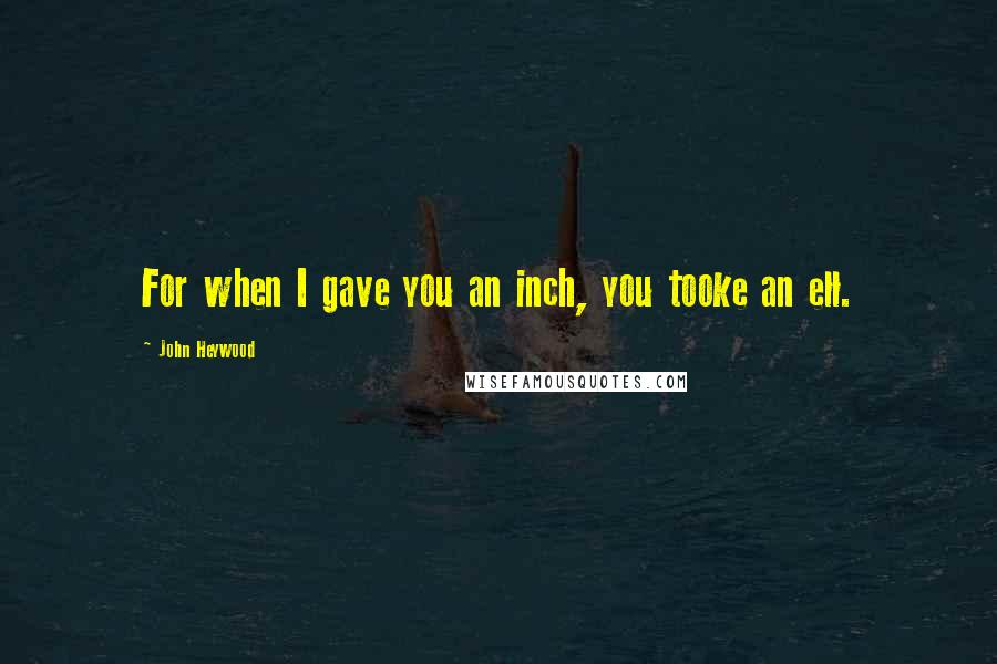 John Heywood Quotes: For when I gave you an inch, you tooke an ell.