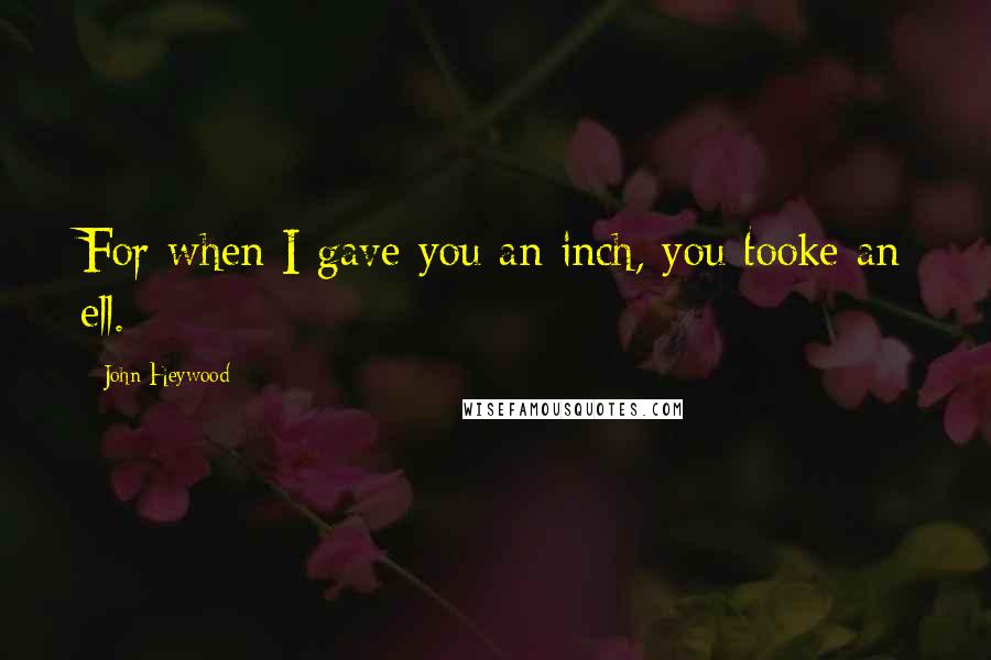 John Heywood Quotes: For when I gave you an inch, you tooke an ell.