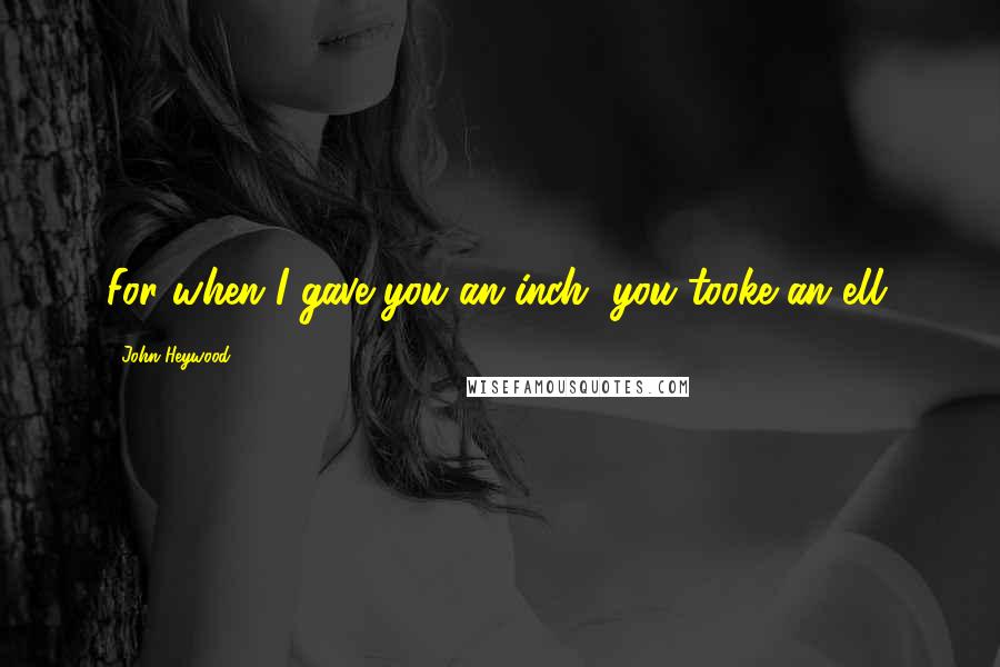 John Heywood Quotes: For when I gave you an inch, you tooke an ell.