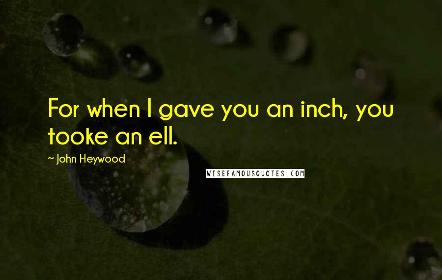 John Heywood Quotes: For when I gave you an inch, you tooke an ell.