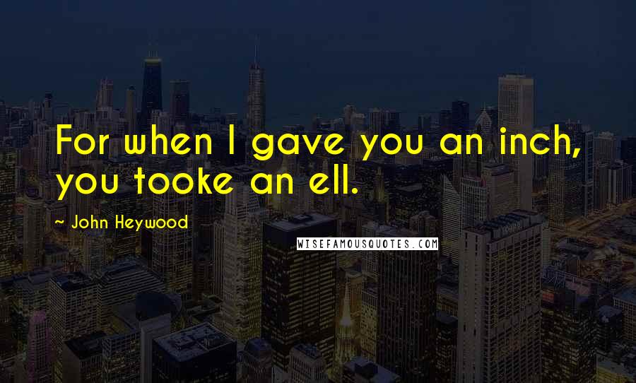 John Heywood Quotes: For when I gave you an inch, you tooke an ell.