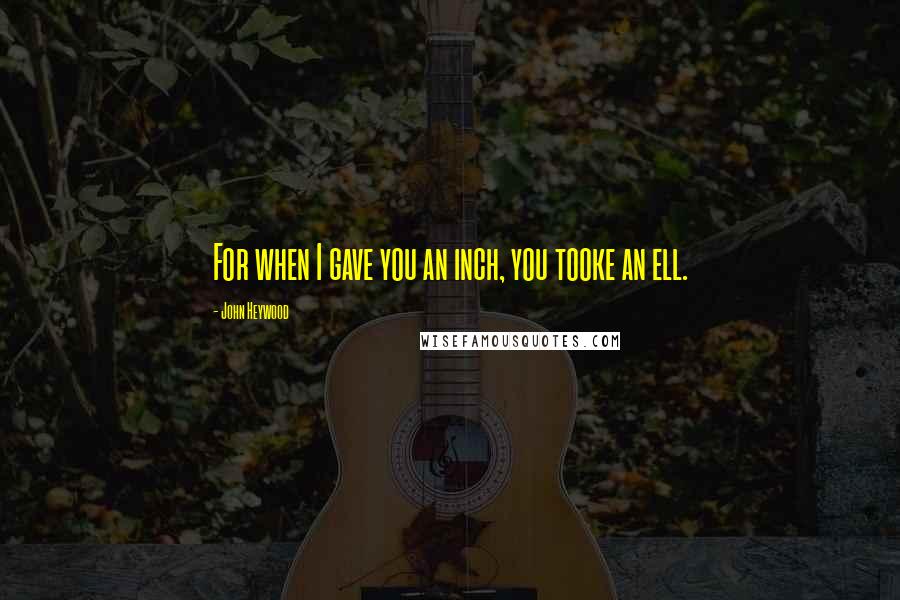 John Heywood Quotes: For when I gave you an inch, you tooke an ell.