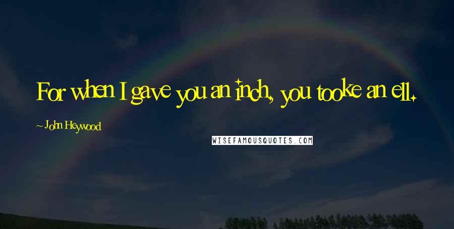 John Heywood Quotes: For when I gave you an inch, you tooke an ell.