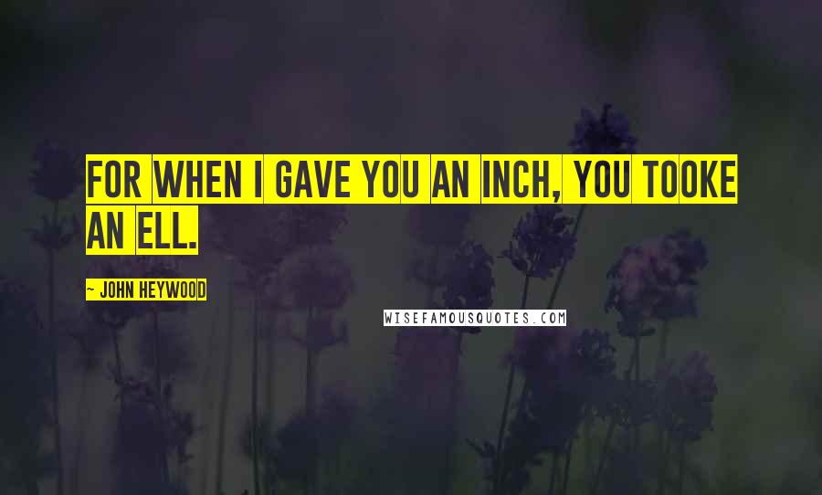 John Heywood Quotes: For when I gave you an inch, you tooke an ell.