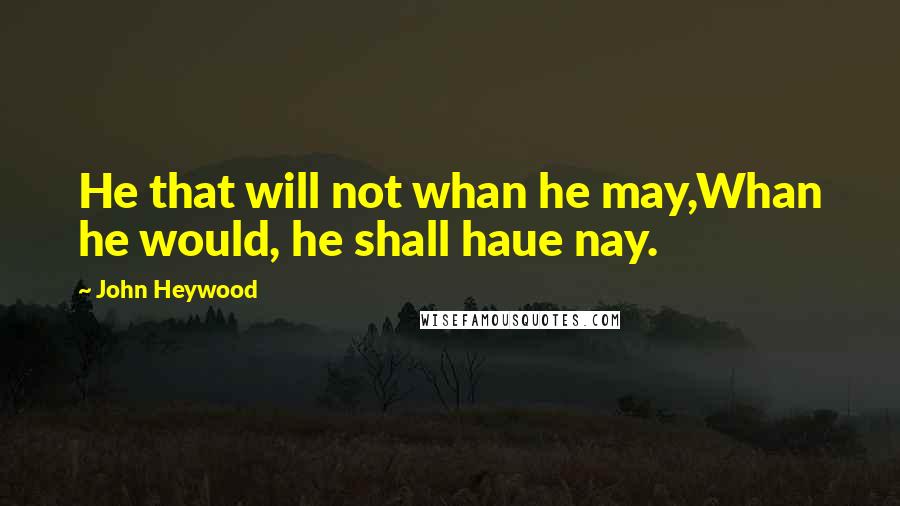 John Heywood Quotes: He that will not whan he may,Whan he would, he shall haue nay.