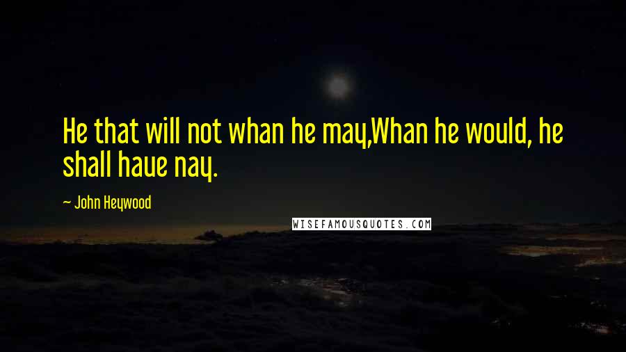 John Heywood Quotes: He that will not whan he may,Whan he would, he shall haue nay.