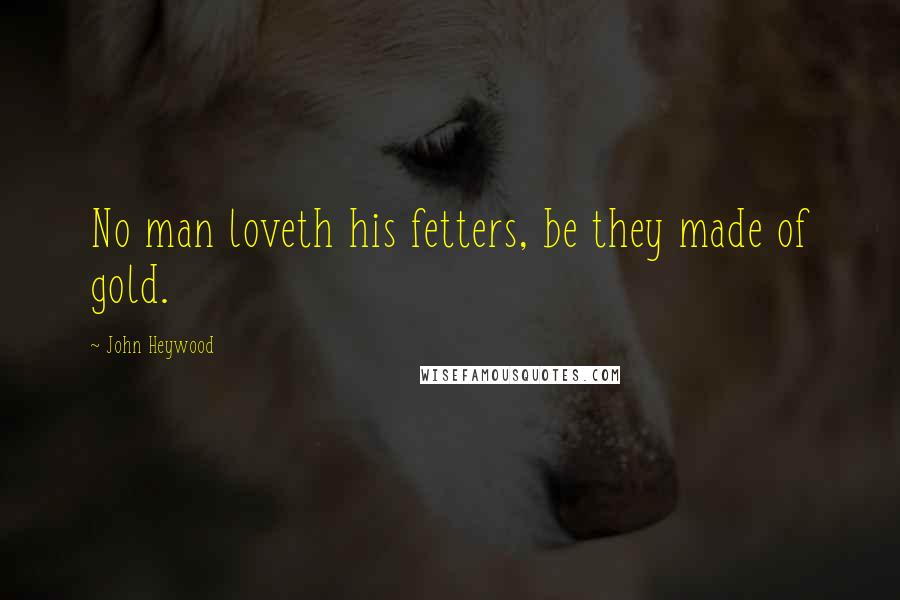 John Heywood Quotes: No man loveth his fetters, be they made of gold.