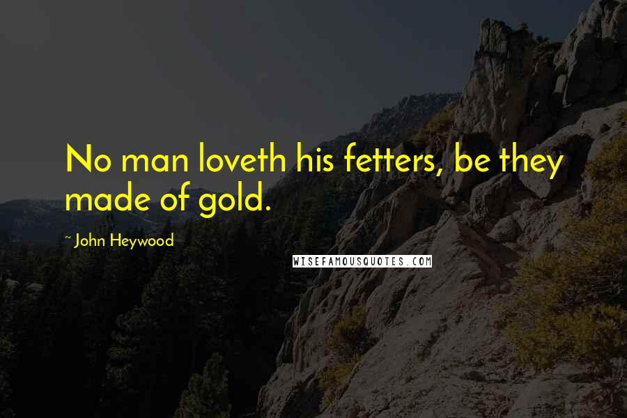 John Heywood Quotes: No man loveth his fetters, be they made of gold.