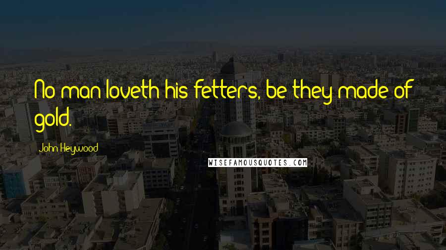 John Heywood Quotes: No man loveth his fetters, be they made of gold.