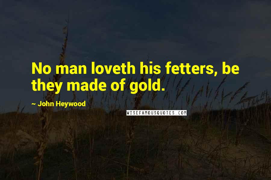 John Heywood Quotes: No man loveth his fetters, be they made of gold.
