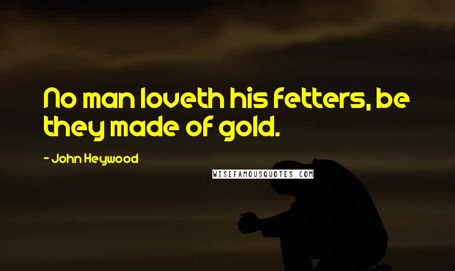 John Heywood Quotes: No man loveth his fetters, be they made of gold.