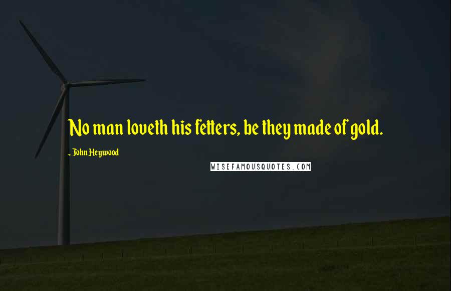 John Heywood Quotes: No man loveth his fetters, be they made of gold.