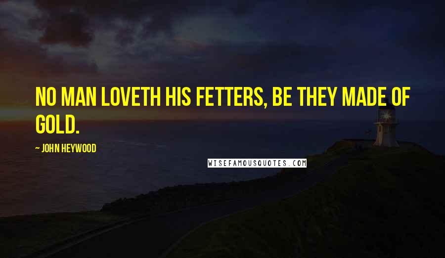 John Heywood Quotes: No man loveth his fetters, be they made of gold.