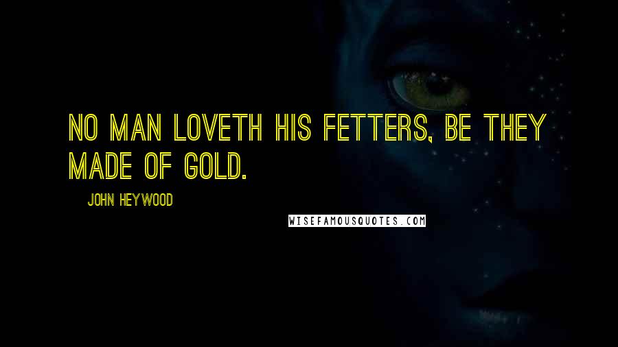 John Heywood Quotes: No man loveth his fetters, be they made of gold.