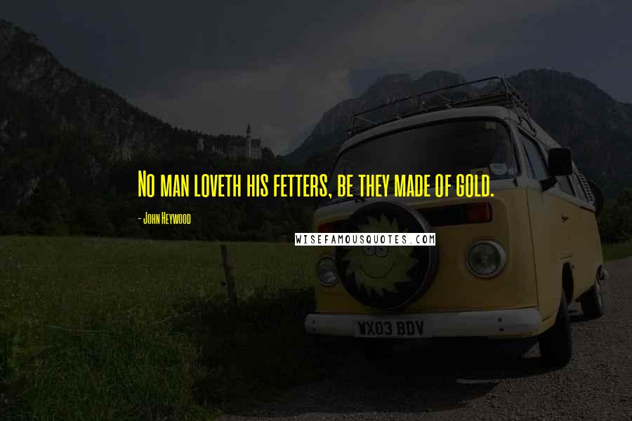 John Heywood Quotes: No man loveth his fetters, be they made of gold.