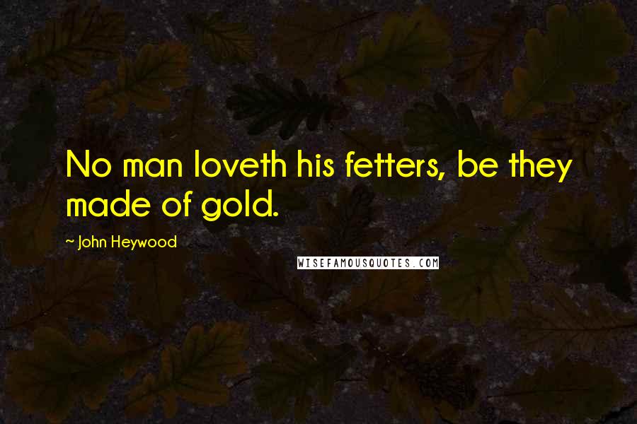 John Heywood Quotes: No man loveth his fetters, be they made of gold.