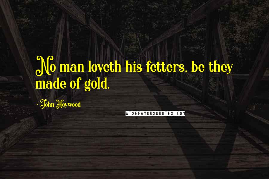 John Heywood Quotes: No man loveth his fetters, be they made of gold.