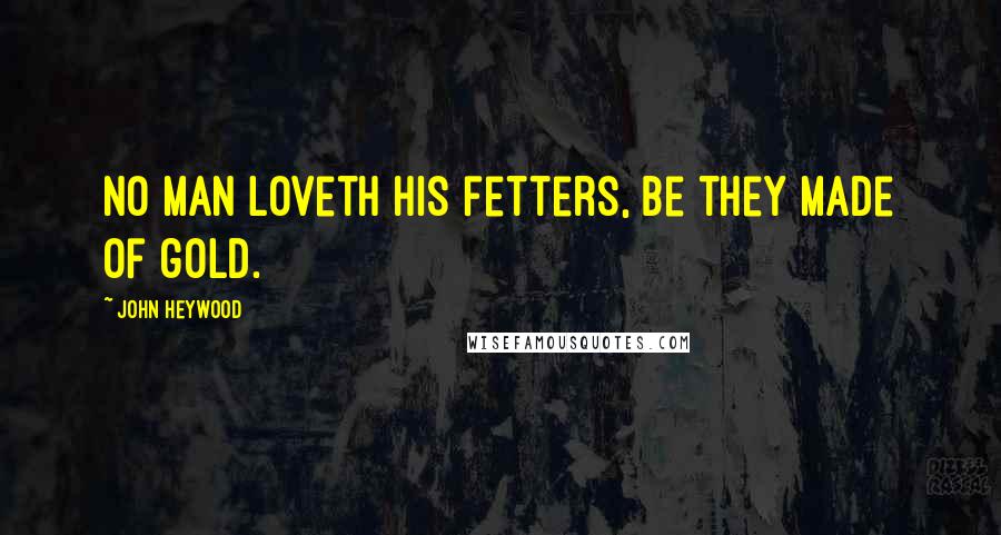 John Heywood Quotes: No man loveth his fetters, be they made of gold.