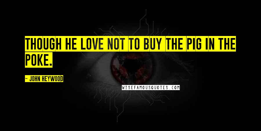 John Heywood Quotes: Though he love not to buy the pig in the poke.