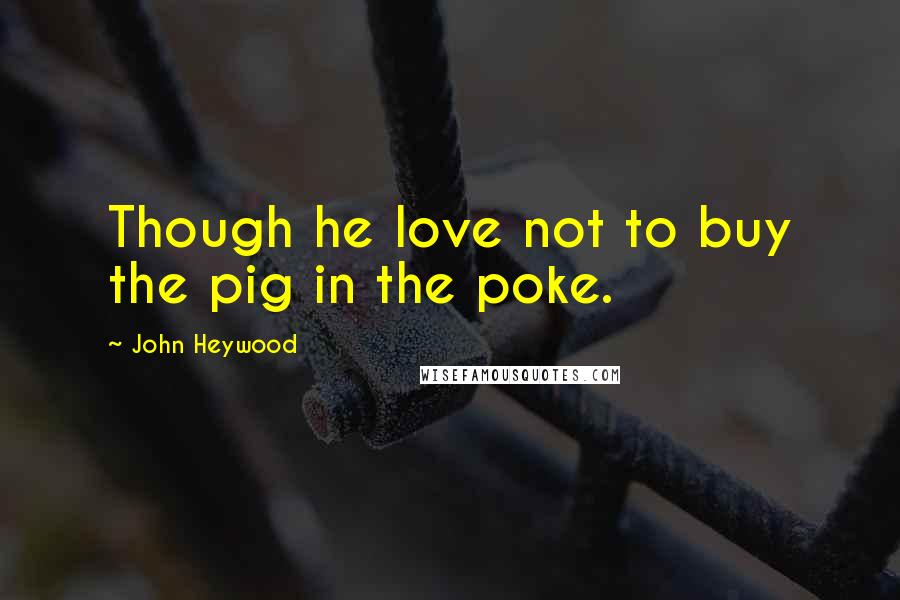 John Heywood Quotes: Though he love not to buy the pig in the poke.