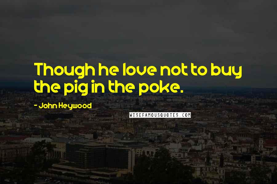 John Heywood Quotes: Though he love not to buy the pig in the poke.