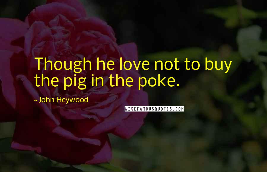 John Heywood Quotes: Though he love not to buy the pig in the poke.