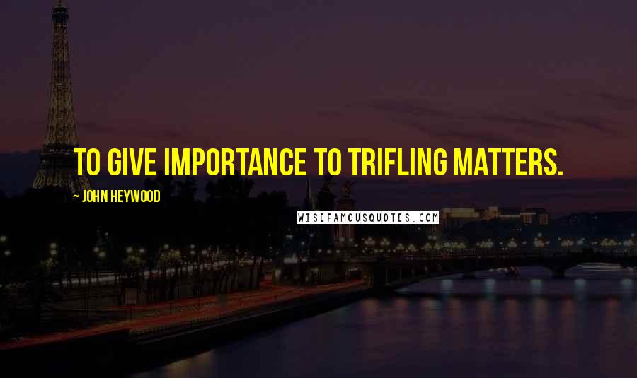 John Heywood Quotes: To give importance to trifling matters.