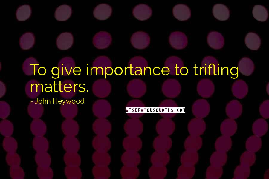 John Heywood Quotes: To give importance to trifling matters.