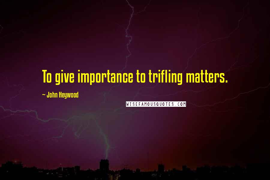 John Heywood Quotes: To give importance to trifling matters.