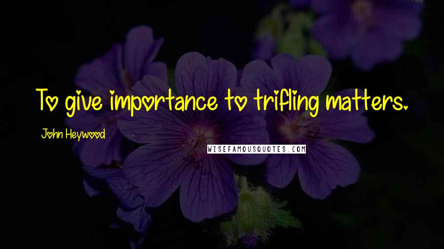 John Heywood Quotes: To give importance to trifling matters.