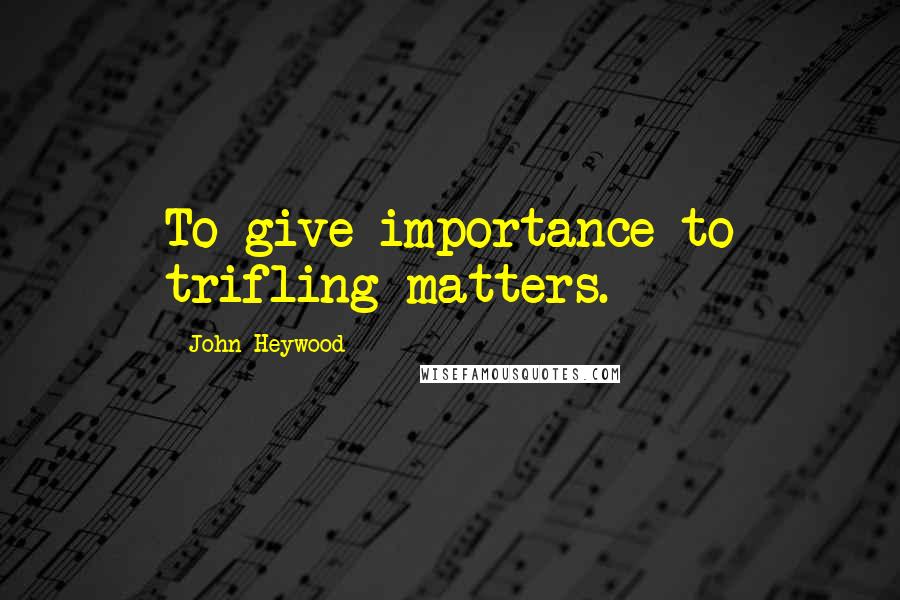 John Heywood Quotes: To give importance to trifling matters.