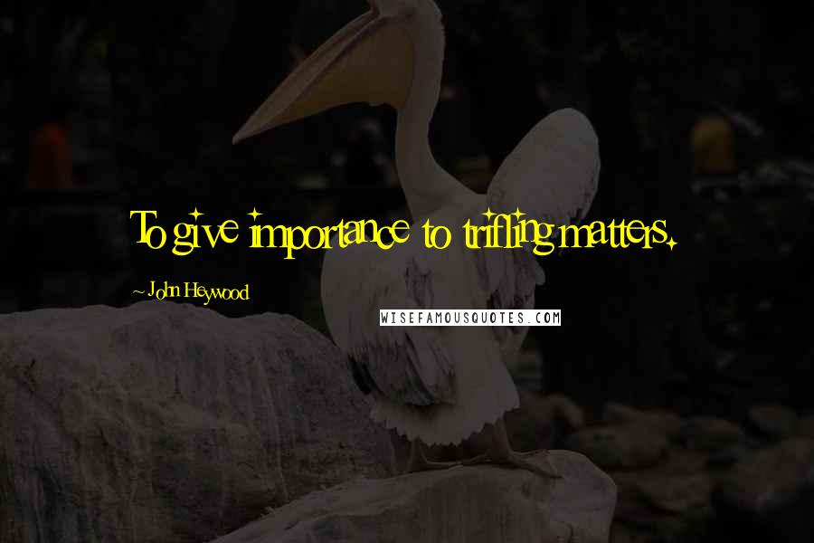 John Heywood Quotes: To give importance to trifling matters.