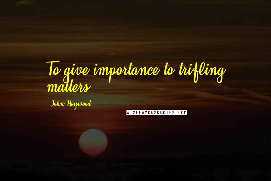 John Heywood Quotes: To give importance to trifling matters.